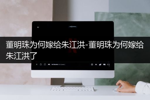 董明珠为何嫁给朱江洪-董明珠为何嫁给朱江洪了
